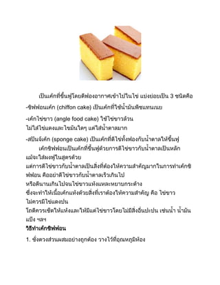 เป็นเค้กที่ขึนฟูโดยตีฟองอากาศเข้าไปในไข่ แบ่งย่อยเป็น 3 ชนิดคือ
-ชิฟฟอนเค้ก (chiffon cake) เป็นเค้กที่ใช้น้ามันพืชแทนเนย
-เค้กไข่ขาว (angle food cake) ใช้ไข่ขาวล้วน
ไม่ใส่ไข่แดงและไขมันใดๆ แต่ใส่น้าตาลมาก
-สปันจ์เค้ก (sponge cake) เป็นเค้กที่ตีไข่ทังฟองกับน้าตาลให้ขึนฟู
เค้กชิฟฟอนเป็นเค้กที่ขึนฟูด้วยการตีไข่ขาวกับน้าตาลเป็นหลัก
แม้จะใส่ผงฟูในสูตรด้วย
แต่การตีไข่ขาวกับน้าตาลเป็นสิ่งที่ต้องให้ความส้าคัญมากในการท้าเค้กชิ
ฟฟอน คืออย่าตีไข่ขาวกับน้าตาลเร็วเกินไป
หรือตีนานเกินไปจนไข่ขาวแห้งแหละหยาบกระด้าง
ซึ่งจะท้าให้เนือเค้กแห้งด้วยสิ่งที่เราต้องให้ความส้าคัญ คือ ไข่ขาว
ไม่ควรมีไข่แดงปน
โถตีควรเช็ดให้แห้งและให้มีแต่ไข่ขาวโดยไม่มีสิ่งอื่นปะปน เช่นน้า น้ามัน
แป้ง ฯลฯ
วิธีท้าเค้กชิฟฟอน
1. ชั่งตวงส่วนผสมอย่างถูกต้อง วางไว้ที่อุณหภูมิห้อง
 