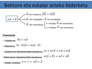 Bektore eta eskalar arteko biderketa 
-ren modulua: 
-ren norabidea = -ren norabidea 
-ren noranzkoa: n > 0 bada -ren noranzkoa 
Propietateak 
• Trukakorra: 
• Elkarkorra: 
• Eskalarraren batuketarekiko banakorra: 
• Bektorearen batuketarekiko banakorra: 
• Eskalar unitatea: 
n < 0 bada - -ren noranzkoa 
 