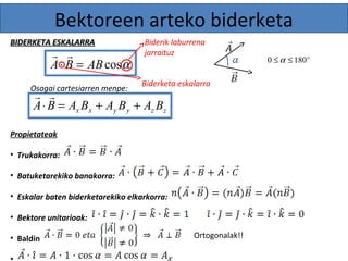 Bektoreen arteko biderketa 
Biderik laburrena 
jarraituz 
  0 £a £ 180o 
A× B = ABcosa 
Osagai cartesiarren menpe: 
  
x x y y z z A× B = A B + A B + A B 
Propietateak 
• Trukakorra: 
• Batuketarekiko banakorra: 
• Eskalar baten biderketarekiko elkarkorra: 
• Bektore unitarioak: 
• Baldin 
• 
Ortogonalak!! 
BBIIDDEERRKKEETTAA EESSKKAALLAARRRRAA 
Biderketa eskalarra 
 