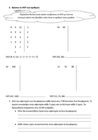 2. Βρίςκω το ΕΚΠ των αριθμών.
8 9 12 2 45 60
4 9 6 2
2 9 3 2
1 9 3 3
3 1 3
1
ΕΚΠ (8, 9, 12) : 2  2  2  3  3 = 72 ΕΚΠ (45, 60) : ………………………………………..
42 168 11 55 88
ΕΚΠ (42, 168) : ……………………………………….. ΕΚΠ (11, 55, 88) : ………………………………………..
3. Από τθν αφετθρία των λεωφορείων κάθε πρωί ςτισ 7:00 ξεκινάνε δυο λεωφορεία. Το
πρϊτο επιςτρζφει ςτθν αφετθρία κάθε 3 ϊρεσ και το δεφτερο κάθε 2 ϊρεσ. Τα
δρομολόγια ςταματοφν ςτισ 22:00 το βράδυ.
Πότε θα ςυναντθθοφν ξανά ςτθν αφετθρία τα δυο λεωφορεία;
…………………………………………………………………………………………………………………………
…………………………………………………………………………………………………………………………
…………………………………………………………………………………………………………………………
Κάθε πόςεσ ϊρεσ ςυναντιοφνται ςτθν αφετθρία τα λεωφορεία;
…………………………………………………………………………………………………………………………
…………………………………………………………………………………………………………………………
Παρακάτω θα δεισ ζναν τρόπο να βρίςκεισ το ΕΚΠ με ζνα πιο
ςφντομο τρόπο που βοθθάει πολφ όταν οι αριθμοί είναι μεγάλοι.
 