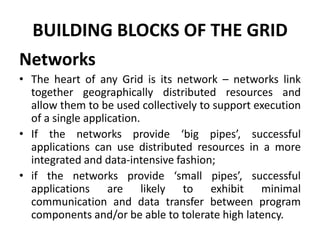 BUILDING BLOCKS OF THE GRID
Networks
• The heart of any Grid is its network – networks link
together geographically distributed resources and
allow them to be used collectively to support execution
of a single application.
• If the networks provide ‘big pipes’, successful
applications can use distributed resources in a more
integrated and data-intensive fashion;
• if the networks provide ‘small pipes’, successful
applications are likely to exhibit minimal
communication and data transfer between program
components and/or be able to tolerate high latency.
 