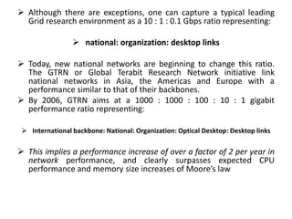 Although there are exceptions, one can capture a typical leading
Grid research environment as a 10 : 1 : 0.1 Gbps ratio representing:
 national: organization: desktop links
 Today, new national networks are beginning to change this ratio.
The GTRN or Global Terabit Research Network initiative link
national networks in Asia, the Americas and Europe with a
performance similar to that of their backbones.
 By 2006, GTRN aims at a 1000 : 1000 : 100 : 10 : 1 gigabit
performance ratio representing:
 International backbone: National: Organization: Optical Desktop: Desktop links
 This implies a performance increase of over a factor of 2 per year in
network performance, and clearly surpasses expected CPU
performance and memory size increases of Moore’s law
 