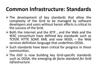Common Infrastructure: Standards
 The development of key standards that allow the
complexity of the Grid to be managed by software
developers and users without heroic efforts is critical to
the success of the Grid.
 Both the Internet and the IETF , and the Web and the
W3C consortium have defined key standards such as
TCP/IP, HTTP, SOAP, XML and now WSDL – the Web
services definition language that underlines OGSA.
 Such standards have been critical for progress in these
communities.
 The GGF is now building key Grid-specific standards
such as OGSA, the emerging de facto standard for Grid
infrastructure.
 