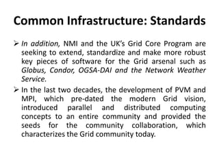 Common Infrastructure: Standards
 In addition, NMI and the UK’s Grid Core Program are
seeking to extend, standardize and make more robust
key pieces of software for the Grid arsenal such as
Globus, Condor, OGSA-DAI and the Network Weather
Service.
 In the last two decades, the development of PVM and
MPI, which pre-dated the modern Grid vision,
introduced parallel and distributed computing
concepts to an entire community and provided the
seeds for the community collaboration, which
characterizes the Grid community today.
 