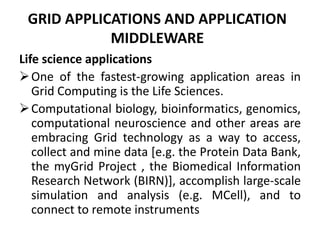 GRID APPLICATIONS AND APPLICATION
MIDDLEWARE
Life science applications
One of the fastest-growing application areas in
Grid Computing is the Life Sciences.
Computational biology, bioinformatics, genomics,
computational neuroscience and other areas are
embracing Grid technology as a way to access,
collect and mine data [e.g. the Protein Data Bank,
the myGrid Project , the Biomedical Information
Research Network (BIRN)], accomplish large-scale
simulation and analysis (e.g. MCell), and to
connect to remote instruments
 
