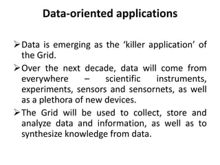Data-oriented applications
Data is emerging as the ‘killer application’ of
the Grid.
Over the next decade, data will come from
everywhere – scientific instruments,
experiments, sensors and sensornets, as well
as a plethora of new devices.
The Grid will be used to collect, store and
analyze data and information, as well as to
synthesize knowledge from data.
 