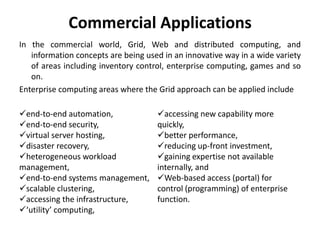 Commercial Applications
In the commercial world, Grid, Web and distributed computing, and
information concepts are being used in an innovative way in a wide variety
of areas including inventory control, enterprise computing, games and so
on.
Enterprise computing areas where the Grid approach can be applied include
end-to-end automation,
end-to-end security,
virtual server hosting,
disaster recovery,
heterogeneous workload
management,
end-to-end systems management,
scalable clustering,
accessing the infrastructure,
‘utility’ computing,
accessing new capability more
quickly,
better performance,
reducing up-front investment,
gaining expertise not available
internally, and
Web-based access (portal) for
control (programming) of enterprise
function.
 