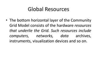 Global Resources
• The bottom horizontal layer of the Community
Grid Model consists of the hardware resources
that underlie the Grid. Such resources include
computers, networks, data archives,
instruments, visualization devices and so on.
 