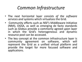 Common Infrastructure
• The next horizontal layer consists of the software
services and systems which virtualizes the Grid.
• Community efforts such as NSF’s Middleware Initiative
(NMI), OGSA, as well as emerging de facto standards
such as Globus provide a commonly agreed upon layer
in which the Grid’s heterogeneous and dynamic
resource pool can be accessed.
• The key concept at the common infrastructure layer is
community agreement on software, which will
represent the Grid as a unified virtual platform and
provide the target for more focused software and
applications.
 
