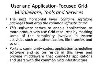 User and Application-Focused Grid
Middleware, Tools and Services
• The next horizontal layer contains software
packages built atop the common infrastructure.
• This software serves to enable applications to
more productively use Grid resources by masking
some of the complexity involved in system
activities such as authentication, file transfer, and
so on.
• Portals, community codes, application scheduling
software and so on reside in this layer and
provide middleware that connects applications
and users with the common Grid infrastructure.
 