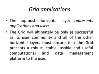 Grid applications
• The topmost horizontal layer represents
applications and users.
• The Grid will ultimately be only as successful
as its user community and all of the other
horizontal layers must ensure that the Grid
presents a robust, stable, usable and useful
computational and data management
platform to the user.
 