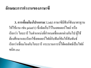 3. การเชื่อมโยงโปรแกรม( Link) ภาษาซีมีฟังก์ชันมาตรฐาน
ให้ใช้งาน เช่น printf () ซึ่งจัดเก็บไว้ในเฮดเดอร์ไพล์ หรือ
เรียกว่า ไลบรารี ในตาแหน่งที่กาหนดชื่อแตกต่างกันไป ผู้ใช้
ต้องศึกษาและเรียกใช้เฮดเดอร์ไฟล์กับฟังก์ชันให้สัมพันธ์
เรียกว่าเชื่อมโยงกับไลบรารี กระบวนการนี้ได้ผลลัพธ์เป็นไฟล์
ชนิด exe
 