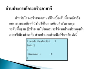 สาหรับโครงสร้างของภาษาซีในเบื้องต้นนี้จะกล่าวถึง
เฉพาะรายละเอียดที่นาไปใช้ในการเขียนคาสั่งควบคุม
ระดับพื้นฐาน ผู้สร้างงานโปรแกรมจะใช้งานส่วนประกอบใน
ภาษาซีเพียงส่วน คือ ส่วนหัวและส่วนฟังก์ชันหลัก ดังนี้
# include < header file > 1
Main ( )
{
Statements ; 2
}
 