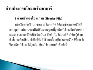 1 ส่วนหัวของโปรแกรม (Header File)
หรือเรียกว่าฟรีโปรเซสเซอร์ไดเรกทีฟ ใช้ระบุชื่อเฮดเดอร์ไฟล์
ควบคุมการทางานของฟังก์ชันมาตรฐานที่ถูกเรียกใช้งานในส่วนของ
main ( ) เฮดเดอร์ไฟล์มีชนิดเป็น.h จัดเก็บในไลบรารีฟังก์ชัน ผู้เขียน
คาสั่งงานต้องศึกษาว่าฟังก์ชันที่ใช้งาȨั้นอยู่ในเฮดเดอร์ไฟล์ชื่ออะไร
จึงจะเรียกใช้งานได้ถูกต้อง นิยมใช้รูปแบบคาสั่ง ดังนี้
 