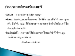 รูปแบบ # include < header_name>
อธิบาย header_name ชื่อเฮดเดอร์ไฟล์ที่ควบคุมฟังก์ชันมาตรฐาน
เช่น ฟังก์ชัน printf ใช้ควบคุมการแสดงผล จัดเก็บในไลบรารีชื่อ
#include <stdio.h>
ตัวอย่างคาสั่ง ประกาศฟรีโปรเซสเซอร์ไดเรกทีฟ ที่ใช้ควบคุม
ฟังก์ชันมาตรฐานภาษาซี
# include <stdio.h>
 
