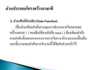 2. ส่วนฟังก์ชันหลัก (Main Function)
เป็นส่วนเขียนคาสั่งควบคุมการทางานภายในขอบเขต
เครื่องหมาย { } ของฟังก์ชันหลักคือ main ( ) ต้องเขียนคาสั่ง
ตามลาดับขั้นตอนจากกระบวนการวิเคราะห์ระบบงานเบื้องต้น
และขั้นวางแผนลาดับการทางานที่ได้จัดทาล่วงหน้าไว้
 