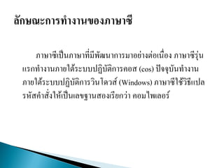ภาษาซีเป็นภาษาที่มีพัฒนาการมาอย่างต่อเนื่อง ภาษาซีรุ่น
แรกทางานภายใต้ระบบปฏิบัติการคอส (cos) ปัจจุบันทางาน
ภายใต้ระบบปฏิบัติการวินโดวส์ (Windows) ภาษาซีใช้วิธีแปล
รหัสคาสั่งให้เป็นเลขฐานสองเรียกว่า คอมไพเลอร์
 