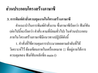 3. การพิมพ์คาสั่งควบคุมงานในโครงสร้างภาษาซี
คาแนะนาในการพิมพ์คาสั่งงาน ซึ่งภาษาซีเรียกว่า ฟังก์ชัน
(ต่อไปนี้จะเรียกว่า คาสั่ง ตามที่นิยมทั่วไป) ในส่วนประกอบ
ภายในโครงสร้างภาษาซีมีแนวทางปฏิบัติดังนี้
1. คาสั่งที่ใช้ควบคุมการประมวลผลตามลาดับที่ได้
วิเคราะห์ไว้ ต้องเขียนภายในเครื่องหมาย {} ที่อยู่ภายใต้การ
ควบคุมของ ฟังก์ชันหลักชิ่อ main ()
 