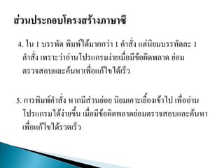4. ใน 1 บรรทัด พิมพ์ได้มากกว่า 1 คาสั่ง แต่นิยมบรรทัดละ 1
คาสั่ง เพราะว่าอ่านโปรแกรมง่ายเมื่อมีข้อผิดพลาด ย่อม
ตรวจสอบและค้นหาเพื่อแก้ไขได้เร็ว
5. การพิมพ์คาสั่ง หากมีส่วนย่อย นิยมเคาะเยื้องเข้าไป เพื่ออ่าน
โปรแกรมได้ง่ายขึ้น เมื่อมีข้อผิดพลาดย่อมตรวจสอบและค้นหา
เพื่อแก้ไขได้รวดเร็ว
 