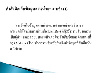 การจัดเก็บข้อมูลลงหน่วยความจาคอมพิวเตอร์ ภาษา
กาหนดให้ดาเนินการผ่านซื่อ(identifier) ที่ผู้สร้างงานโปรแกรม
เป็นผู้กาหนดเอง ระบบคอมพิวเตอร์จะจัดเก็บชื่อและตาแหน่งที่
อยู่ (Address ) ในหน่วยความจา เพื่ออ้างอิงนาข้อมูลที่จัดเก็บนั้น
มาใช้งาน
 