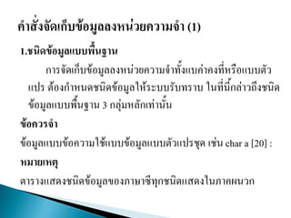 1.ชนิดข้อมูลแบบพื้นฐาน
การจัดเก็บข้อมูลลงหน่วยความจาทั้งแบค่าคงที่หรือแบบตัว
แปร ต้องกาหนดชนิดข้อมูลให้ระบบรับทราบ ในที่นี้กล่าวถึงชนิด
ข้อมูลแบบพื้นฐาน 3 กลุ่มหลักเท่านั้น
ข้อควรจา
ข้อมูลแบบข้อความใช้แบบข้อมูลแบบตัวแปรชุด เช่น char a [20] :
หมายเหตุ
ตารางแสดงชนิดข้อมูลของภาษาซีทุกชนิดแสดงในภาคผนวก
 