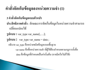 3 คาสั่งจัดเก็บข้อมูลแบบตัวแปร
ประสิทธิภาพคาสั่ง : ลักษณะการจัดเก็บข้อมูลในหน่วยความจาสามารถ
เปลี่ยนแปลงได้
รูปแบบ 1 var_type var_name[,….];
รูปแบบ 2 var_type var_name = data ;
อธิบาย var_type คือหน่วยชนิดข้อมูลแบบพื้นฐาน
var name คือชื่อหน่วยความจา ที่ผู้ใช้ต้องกาหนดตามกฎการตั้งชื่อ
data คือข้อมูลที่กาหนดเป็นค่าเริ่มต้น (อาจมีหรือไม่ก็ได้)
 