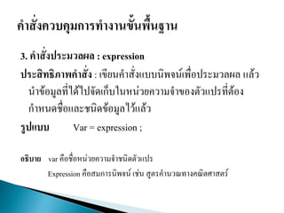 3. คาสั่งประมวลผล : expression
ประสิทธิภาพคาสั่ง : เขียนคาสั่งแบบนิพจน์เพื่อประมวลผล แล้ว
นาข้อมูลที่ได้ไปจัดเก็บในหน่วยความจาของตัวแปรที่ต้อง
กาหนดชื่อและชนิดข้อมูลไว้แล้ว
รูปแบบ Var = expression ;
อธิบาย var คือชื่อหน่วยความจาชนิดตัวแปร
Expression คือสมการนิพจน์ เช่น สูตรคานวณทางคณิตศาสตร์
 