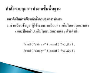 แนวคิดในการเขียนคาสั่งควบคุมการทางาน
1. ส่วนป้อนข้อมูล ผู้ใช้ระบบงานป้อนค่า ; เก็บในหน่วยความจา
x และป้อนค่า A เก็บในหน่วยความจา y ด้วยคาสั่ง
Printf ( “data x=” ) ; scanf ( “%d ,&x ) ;
Printf ( “data y=” ) ; scanf ( “%d ,&y ) ;
 