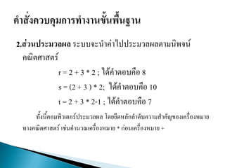 2.ส่วนประมวลผล ระบบจะนาค่าไปประมวลผลตามนิพจน์
คณิตศาสตร์
r = 2 + 3 * 2 ; ได้คาตอบคือ 8
s = (2 + 3 ) * 2; ได้คาตอบคือ 10
t = 2 + 3 * 2-1 ; ได้คาตอบคือ 7
ทั้งนี้คอมพิวเตอร์ประมวลผล โดยยึดหลักลาดับความสาคัญของเครื่องหมาย
ทางคณิตศาสตร์ เช่นคานวณเครื่องหมาย * ก่อนเครื่องหมาย +
 