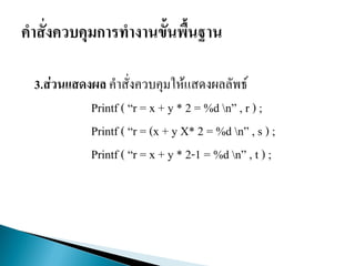 3.ส่วนแสดงผล คาสั่งควบคุมให้แสดงผลลัพธ์
Printf ( “r = x + y * 2 = %d n” , r ) ;
Printf ( “r = (x + y X* 2 = %d n” , s ) ;
Printf ( “r = x + y * 2-1 = %d n” , t ) ;
 