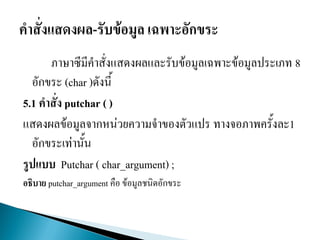 ภาษาซีมีคาสั่งแสดงผลและรับข้อมูลเฉพาะข้อมูลประเภท 8
อักขระ (char )ดังนี้
5.1 คาสั่ง putchar ( )
แสดงผลข้อมูลจากหน่วยความจาของตัวแปร ทางจอภาพครั้งละ1
อักขระเท่านั้น
รูปแบบ Putchar ( char_argument) ;
อธิบาย putchar_argument คือ ข้อมูลชนิดอักขระ
 