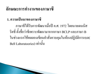 1. ความเป็นมาของภาษาซี
ภาษาซีได้รับการพัฒนาเมื่อปี ค.ศ. 1972 โดยนายเดนนิส
ริตซี่ ตั้งชื่อว่าซีเพราะพัฒนามาจากภาษา BCLP และภาษา B
ในช่วงแรกใช้ทดลองเขียนคาสั่งควบคุมในห้องปฏิบัติการเบล(
Bell Laboratoories) เท่านั้น
 