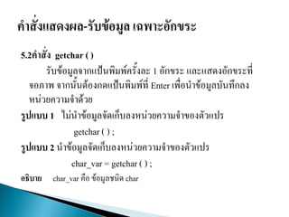 5.2คาสั่ง getchar ( )
รับข้อมูลจากแป้นพิมพ์ครั้งละ 1 อักขระ และแสดงอักขระที่
จอภาพ จากนั้นต้องกดแป้นพิมพ์ที่ Enter เพื่อนาข้อมูลบันทึกลง
หน่วยความจาด้วย
รูปแบบ 1 ไม่นาข้อมูลจัดเก็บลงหน่วยความจาของตัวแปร
getchar ( ) ;
รูปแบบ 2 นาข้อมูลจัดเก็บลงหน่วยความจาของตัวแปร
char_var = getchar ( ) ;
อธิบาย char_var คือ ข้อมูลชนิด char
 
