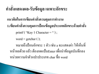 แนวคิดในการเขียนคาสั่งควบคุมการทางาน
1.เขียนคาสั่งควบคุมการป้อนข้อมูลประเภทอักขระด้วยคาสั่ง
printf ( “Key 1 Character = “ ) ;
word = getchar ( );
หมายถึงป้อนอักขระ 1 ตัว เช่น a จะแสดงค่า ให้เห็นที่
หน้าจอด้วย แล้ว ต้องกดแป้นEnter เพื่อนาข้อมูลบันทึกลง
หน่วยความจาตัวแปรประเภท char ชื่อ word
 