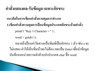 แนวคิดในการเขียนคาสั่งควบคุมการทางาน
1.เขียนคาสั่งควบคุมการป้อนข้อมูลประเภทอักขระด้วยคาสั่ง
printf ( “Key 1 Character = “ ) ;
word = getch ( );
หมายถึงป้อนค่าใดทางแป้นพิมพ์เป็นอักขระ 1 ตัว เช่น a จะ
ไม่แสดง ค่าให้เห็นที่หน้าจอไม่ต้อง กดแป้น Enter เพื่อนาข้อมูล
บันทึกลงหน่วยความจาตัวแปรประเภท char ชื่อ word
 