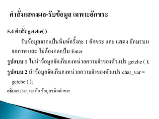 5.4 คาสั่ง getche( )
รับข้อมูลจากแป้นพิมพ์ครั้งละ 1 อักขระ และ แสดง อักษรบน
จอภาพ และ ไม่ต้องกดแป้น Enter
รูปแบบ 1 ไม่นาข้อมูลจัดเก็บลงหน่วยความจาของตัวแปร getche ( );
รูปแบบ 2 นาข้อมูลจัดเก็บลงหน่วยความจาของตัวแปร char_var =
getche ( );
อธิบาย char_var คือ ข้อมูลชนิดอักขระ
 