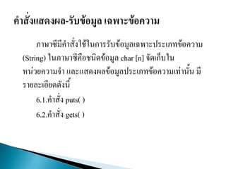 ภาษาซีมีคาสั่งใช้ในการรับข้อมูลเฉพาะประเภทข้อความ
(String) ในภาษาซีคือชนิดข้อมูล char [n] จัดเก็บใน
หน่วยความจา และแสดงผลข้อมูลประเภทข้อความเท่านั้น มี
รายละเอียดดังนี้
6.1.คาสั่ง puts( )
6.2.คาสั่ง gets( )
 