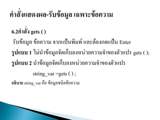 6.2คาสั่ง gets ( )
รับข้อมูล ข้อความ จากแป้นพิมพ์ และต้องกดแป้น Enter
รูปแบบ 1 ไม่นาข้อมูลจัดเก็บลงหน่วยความจาของตัวแปร gets ( );
รูปแบบ 2 นาข้อมูลจัดเก็บลงหน่วยความจาของตัวแปร
string_var =gets ( ) ;
อธิบาย string_var คือ ข้อมูลชนิดข้อความ
 