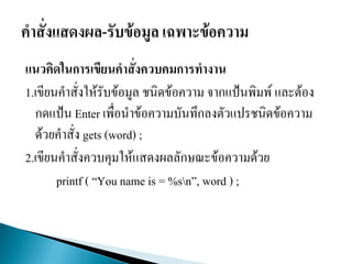 แนวคิดในการเขียนคาสั่งควบคมการทางาน
1.เขียนคาสั่งให้รับข้อมูล ชนิดข้อความ จากแป้นพิมพ์ และต้อง
กดแป้น Enter เพื่อนาข้อความบันทึกลงตัวแปรชนิดข้อความ
ด้วยคาสั่ง gets (word) ;
2.เขียนคาสั่งควบคุมให้แสดงผลลักษณะข้อความด้วย
printf ( “You name is = %sn”, word ) ;
 