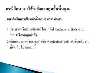 แนวคิดในการเขียนคาสั่งควบคุมการทางาน
1.ประกาศพรีดปรเซสเซอร์ไดเรกทีฟ #include <stdio.h>ระบุ
ไลบรารีควบคุมคาสั่ง
2.เขียนหมายเหตุ (remark) เช่น /* calculate// cal1.c*/ชื่อแฟ้มงาน
ที่จัดเก็บโปรแกรมนี้
 