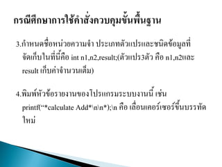 3.กาหนดชื่อหน่วยความจา ประเภทตัวแปรและชนิดข้อมูลที่
จัดเก็บในที่นี้คือ int n1,n2,result;(ตัวแปร3ตัว คือ n1,n2และ
result เก็บค่าจานวนเต็ม)
4.พิมพ์หัวข้อรายงานของโปรแกรมระบบงาȨี้ เช่น
printf(“*calculate Add*nn*);n คือ เลื่อนเคอร์เซอร์ขึ้นบรรทัด
ใหม่
 