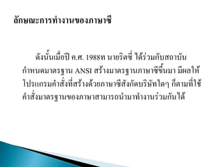 ดังนั้นเมื่อปี ค.ศ. 1988ท นายริตซี่ ได้ร่วมกับสถาบัน
กาหนดมาตรฐาน ANSI สร้างมาตรฐานภาษาซีขึ้นมา มีผลให้
โปรแกรมคาสั่งที่สร้างด้วยภาษาซีสังกัดบริษัทใดๆ ก็ตามที่ใช้
คาสั่งมาตรฐานของภาษาสามารถนามาทางานร่วมกันได้
 