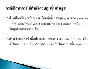 5.ส่วนป้อนข้อมูลเข้าระบบ เขียนคาสั่งควบคุม printf (“key number
1 =”) ; scanf(“%d”,&n1); ผลลัพธ์ คือ key number 1 =(ป้อน
ข้อมูลตัวเลขจานวนเต็ม)
6.ส่วนเขียนนิพจน์ เพื่อประมวลผลสมการ เช่น result= n1+n2; (นา
ค่าในตัวแปร n1 กับ n2 บวกกัน แล้วเก็บในตัวแปรชื่อ result)
 