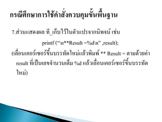 7.ส่วนแสดงผล ที_เก็บไว้ในตัวแปรจากนิพจน์ เช่น
printf (“n**Result =%dn” ,result);
(เลื่อนเคอร์เซอร์ขึ้นบรรทัดใหม่แล้วพิมพ์ ** Result = ตามด้วยค่า
result ที่เป็นเลขจานวนเต็ม %d แล้วเลื่อนเคอร์เซอร์ขึ้นบรรทัด
ใหม่)
 