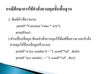 2. พิมพ์หัวข้อรายงาน
printf("*Calculate Value * nn");
printf(line);
3.ส่วนป้อนข้อมูล เขียนคาสั่งควบคุมให้พิมพ์ข้อความ และคาสั่ง
ควบคุมให้ป้อนข้อมูลเข้าระบบ
printf("n key number 8 = "); scanf("%d" , &n8);
printf(" key number ; = "); scanf("%d" , &n;);
 