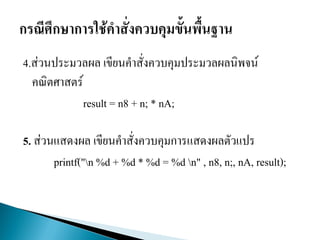 4.ส่วนประมวลผล เขียนคาสั่งควบคุมประมวลผลนิพจน์
คณิตศาสตร์
result = n8 + n; * nA;
5. ส่วนแสดงผล เขียนคาสั่งควบคุมการแสดงผลตัวแปร
printf("n %d + %d * %d = %d n" , n8, n;, nA, result);
 