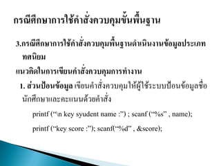 3.กรณีศึกษาการใช้คาสั่งควบคุมพื้นฐานดาเนินงานข้อมูลประเภท
ทศนิยม
แนวคิดในการเขียนคาสั่งควบคุมการทางาน
1. ส่วนป้อนข้อมูล เขียนคาสั่งควบคุมให้ผู้ใช้ระบบป้อนข้อมูลชื่อ
นักศึกษาและคะแนนด้วยคาสั่ง
printf (“n key syudent name :”) ; scanf (“%s” , name);
printf (“key score :”); scanf(“%d” , &score);
 