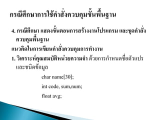 4. กรณีศึกษา แสดงขั้นตอนการสร้างงานโปรแกรม และชุดคาสั่ง
ควบคุมพื้นฐาน
แนวคิดในการเขียนคาสั่งควบคุมการทางาน
1. วิเคราะห์คุณสมบัติหน่วยความจา ด้วยการกาหนดชื่อตัวแปร
และชนิดข้อมูล
char name[30];
int code, sum,num;
float avg;
 