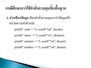2. ส่วนป้อนข้อมูล เขียนคาสั่งควบคุมการนาข้อมูลเข้า
หน่วยความจาตัวแปร
printf(“ code =>”); scanf(“%d”, &code);
printf(“ name =>”); scanf(“%s”, &name);
printf(“ summit =>”); scanf(“%d”, &sum);
printf(“ number =>”); scanf(“%d”, &num);
 