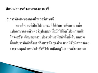 2.การทางานของคอมไพเลอร์ภาษาซี
คอมไพเลอร์เป็นโปรแกรมที่ได้รับการพัฒนามาเพื่อ
แปลภาษาคอมพิวเตอร์รูปแบบหนึ่งมักใช้กับโปรแกรมเชิง
โครงสร้าง ลักษณะการแปลจะอ่านรหัสคาสั่งทั้งโปรแกรม
ตั้งแต่บรรทัดคาสั่งแรกถึงบรรทัดสุดท้าย หากมีข้อผิดพลาดจะ
รายงานทุกตาแหน่งคาสั่งที่ใช้งานผิดกฎไวยากรณ์ของภาษา
 